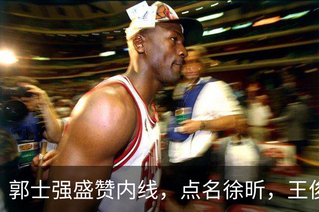 郭士强盛赞内线，点名徐昕，王俊杰直言不足，焦泊乔疑似暗讽杜锋